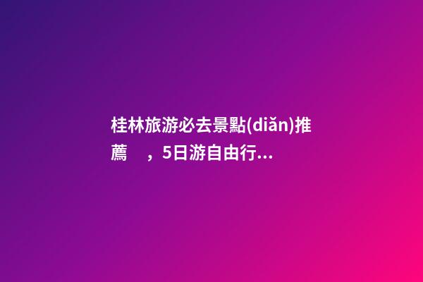 桂林旅游必去景點(diǎn)推薦，5日游自由行路線分享，真實(shí)經(jīng)歷分享攻略